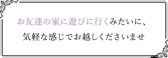 お友達の家に遊びに行くみたいに、気軽な感じでお越しくださいませ